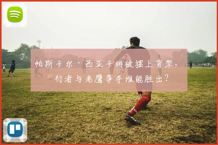 帕斯卡尔·西亚卡姆被摆上货架,步行者与老鹰争夺谁能胜出?