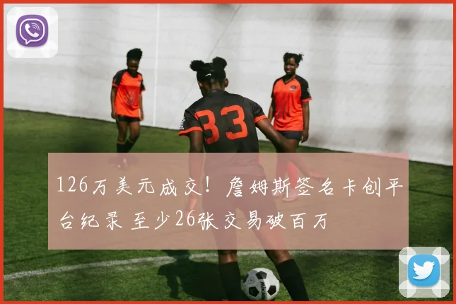 126万美元成交！詹姆斯签名卡创平台纪录 至少26张交易破百万