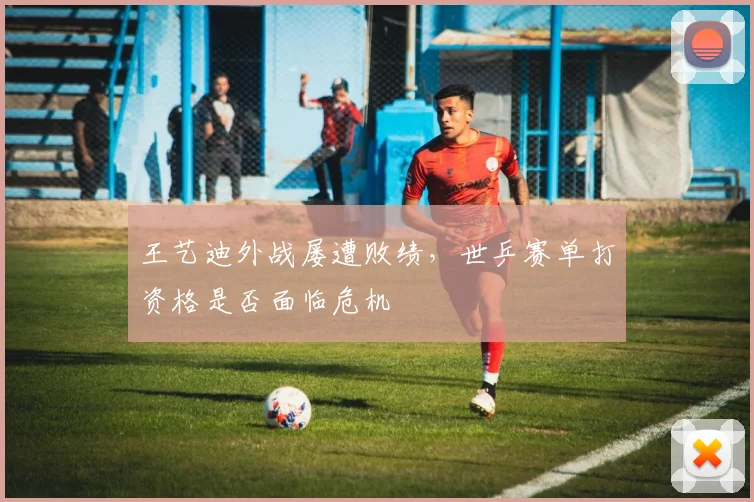 王艺迪外战屡遭败绩,世乒赛单打资格是否面临危机