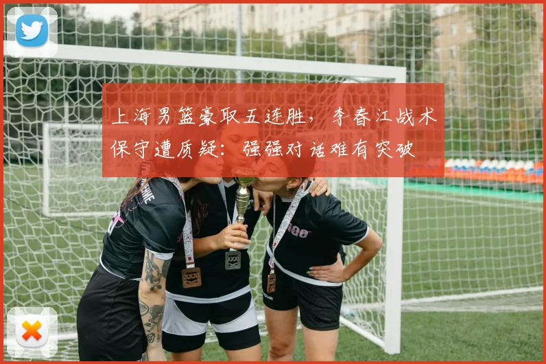 上海男篮豪取五连胜，李春江战术保守遭质疑：强强对话难有突破