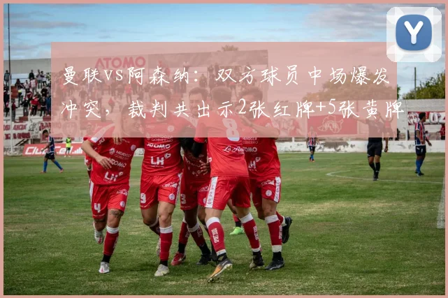 曼联vs阿森纳：双方球员中场爆发冲突，裁判共出示2张红牌+5张黄牌
